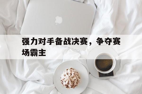 强力对手备战决赛，争夺赛场霸主