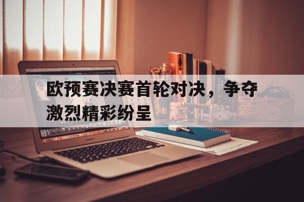 欧预赛决赛首轮对决，争夺激烈精彩纷呈